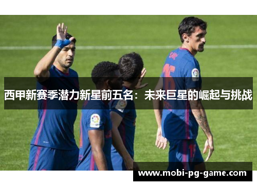 西甲新赛季潜力新星前五名：未来巨星的崛起与挑战